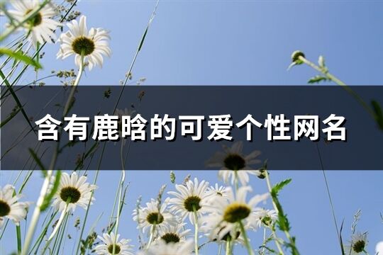 含有鹿晗的可爱个性网名(精选143个)