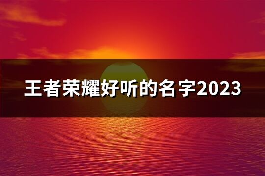 王者荣耀好听的名字2023(精选598个)